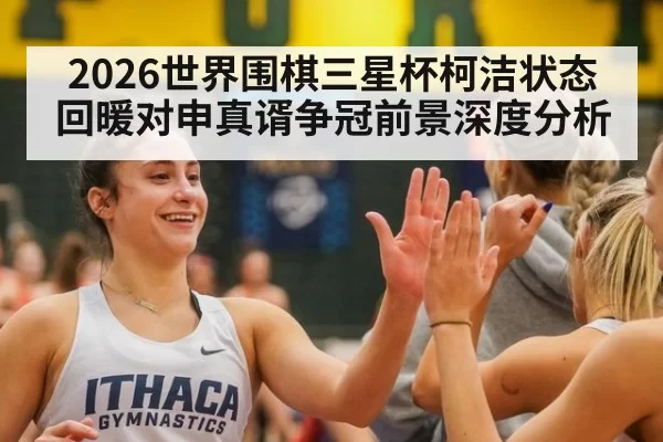 2026世界围棋三星杯柯洁状态回暖对申真谞争冠前景深度分析